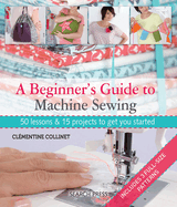 A Beginner's Guide to Machine Sewing: 50 Lessons & 15 Projects to Get You Started