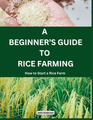 A Beginner's Guide to Rice Farming: How to Start a Rice Farm, Step-by-Step Approach - Anderson, John