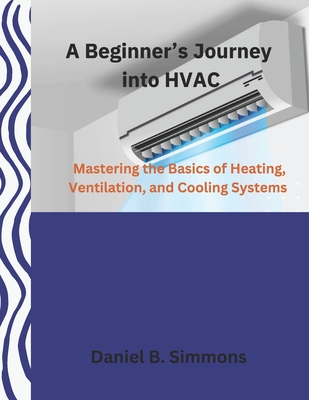 A Beginner's Journey into HVAC: Mastering the Basics of Heating, Ventilation, and Cooling Systems - Simmons, Daniel B