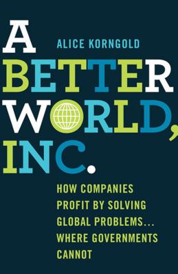 A Better World, Inc.: How Companies Profit by Solving Global Problems...Where Governments Cannot - Korngold, Alice