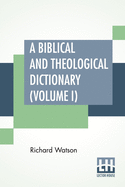 A Biblical And Theological Dictionary (Volume I): In Two Volumes, Vol. I. (A - I). Explanatory Of The History, Manners, And Customs Of The Jews, And Neighbouring Nations. With An Account Of The Most Remarkable Places And Persons Mentioned In Sacred...
