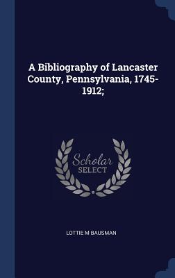 A Bibliography of Lancaster County, Pennsylvania, 1745-1912; - Bausman, Lottie M