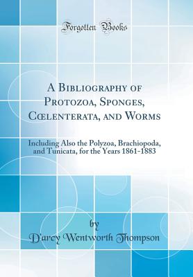 A Bibliography of Protozoa, Sponges, Coelenterata, and Worms: Including Also the Polyzoa, Brachiopoda, and Tunicata, for the Years 1861-1883 (Classic Reprint) - Thompson, D'Arcy Wentworth