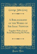 A Bibliography of the Works of Sir Isaac Newton: Together with a List of Books Illustrating His Works (Classic Reprint)