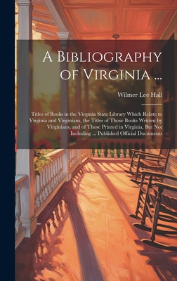 A Bibliography of Virginia ...: Titles of Books in the Virginia State Library Which Relate to Virginia and Virginians, the Titles of Those Books Written by Virginians, and of Those Printed in Virginia, But Not Including ... Published Official Documents - Hall, Wilmer Lee