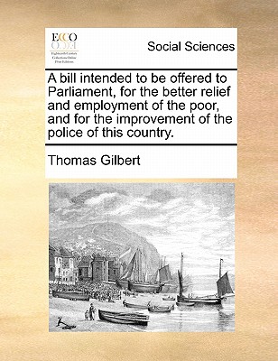 A Bill Intended to Be Offered to Parliament, for the Better Relief and Employment of the Poor, and for the Improvement of the Police of This Country - Gilbert, Thomas