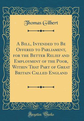 A Bill, Intended to Be Offered to Parliament, for the Better Relief and Employment of the Poor, Within That Part of Great Britain Called England (Classic Reprint) - Gilbert, Thomas