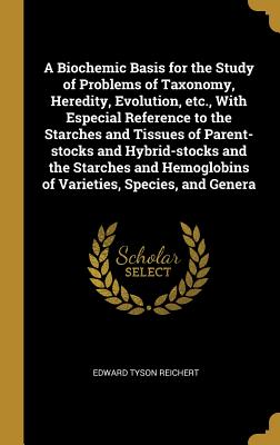 A Biochemic Basis for the Study of Problems of Taxonomy, Heredity, Evolution, etc., With Especial Reference to the Starches and Tissues of Parent-stocks and Hybrid-stocks and the Starches and Hemoglobins of Varieties, Species, and Genera - Reichert, Edward Tyson