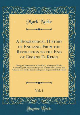 A Biographical History of England, from the Revolution to the End of George I's Reign, Vol. 1: Being a Continuation of the Rev. J. Granger's Work; Consisting of Characters Disposed in Different Classes, and Adapted to a Methodical Catalogue of Engraved Br - Noble, Mark