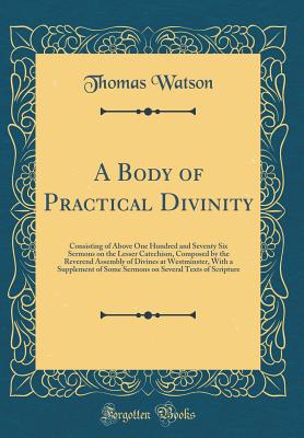 A Body of Practical Divinity: Consisting of Above One Hundred and Seventy Six Sermons on the Lesser Catechism, Composed by the Reverend Assembly of Divines at Westminster, with a Supplement of Some Sermons on Several Texts of Scripture (Classic Reprint) - Watson, Thomas, Sir