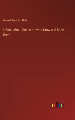 A Book About Roses: How to Grow and Show Them - Hole, Samuel Reynolds