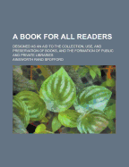 A Book for All Readers: Designed as an Aid to the Collection, Use, and Preservation of Books, and the Formation of Public and Private Libraries