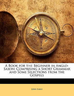 A Book for the Beginner in Anglo-Saxon: Comprising a Short Grammar and Some Selections from the Gospels - Earle, John