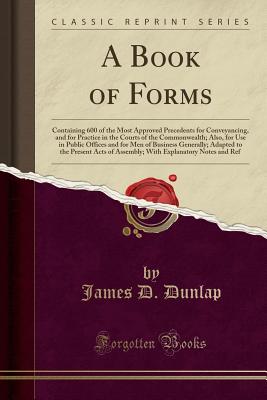 A Book of Forms: Containing 600 of the Most Approved Precedents for Conveyancing, and for Practice in the Courts of the Commonwealth; Also, for Use in Public Offices and for Men of Business Generally; Adapted to the Present Acts of Assembly; With Explanat - Dunlap, James D