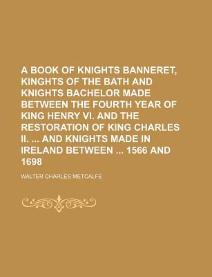 A Book of Knights Banneret, Kinghts of the Bath and Knights Bachelor Made Between the Fourth Year of King Henry VI. and the Restoration of King Charles II. and Knights Made in Ireland Between 1566 and 1698 - Metcalfe, Walter Charles