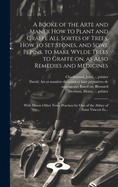 A Booke of the Arte and Maner How to Plant and Graffe All Sortes of Trees, How to Set Stones, and Sowe Pepins, to Make Wylde Trees to Graffe on, as Also Remedies and Medicines: With Divers Other Newe Practises by One of the Abbey of Saint Vincent In...