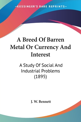 A Breed Of Barren Metal Or Currency And Interest: A Study Of Social And Industrial Problems (1895) - Bennett, J W