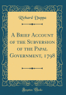 A Brief Account of the Subversion of the Papal Government, 1798 (Classic Reprint)