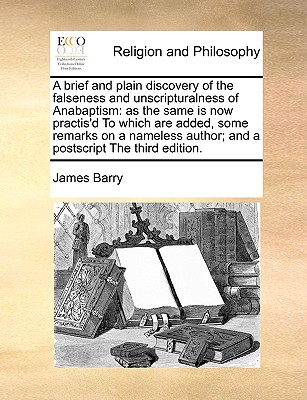 A Brief and Plain Discovery of the Falseness and Unscripturalness of Anabaptism: As the Same Is Now Practis'd to Which Are Added, Some Remarks on a Nameless Author; And a PostScript the Third Edition. - Barry, James