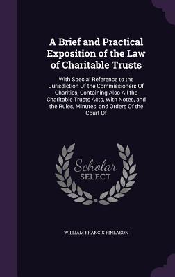 A Brief and Practical Exposition of the Law of Charitable Trusts: With Special Reference to the Jurisdiction Of the Commissioners Of Charities, Containing Also All the Charitable Trusts Acts, With Notes, and the Rules, Minutes, and Orders Of the Court Of - Finlason, William Francis