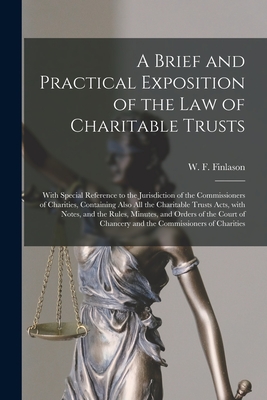 A Brief and Practical Exposition of the Law of Charitable Trusts: With Special Reference to the Jurisdiction of the Commissioners of Charities, Containing Also All the Charitable Trusts Acts, With Notes, and the Rules, Minutes, and Orders of the Court... - Finlason, W F (William Francis) 18 (Creator)