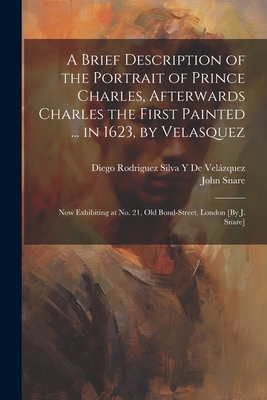 A Brief Description of the Portrait of Prince Charles, Afterwards Charles the First Painted ... in 1623, by Velasquez: Now Exhibiting at No. 21, Old Bond-Street, London [By J. Snare] - de Velzquez, Diego Rodriguez Silva Y, and Snare, John