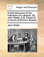 A Brief Discourse at the Ordination of a Deacon. By John Webb, A.M. Pastor to a Church of Christ in Boston