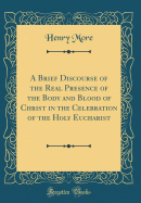 A Brief Discourse of the Real Presence of the Body and Blood of Christ in the Celebration of the Holy Eucharist (Classic Reprint)