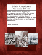 A Brief Examination of Testimony to Vindicate the Character of General James Wilkinson Against the Imputation of a Sinister Connexion with the Spanish Government, for Purposes Hostile to His Own Country: With a Glance at Several Topics of Minor Import.