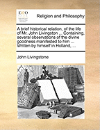 A Brief Historical Relation, of the Life of Mr. John Livingston ... Containing, Several Observations of the Divine Goodness Manifested to Him ... Written by Himself in Holland,