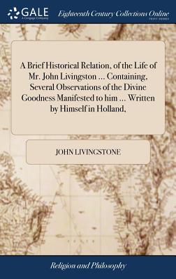 A Brief Historical Relation, of the Life of Mr. John Livingston ... Containing, Several Observations of the Divine Goodness Manifested to him ... Written by Himself in Holland, - Livingstone, John