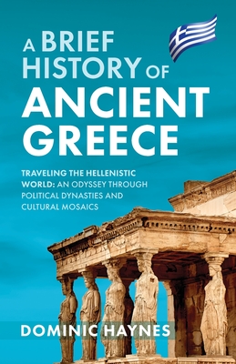 A Brief History of Ancient Greece: Traveling the Hellenistic World: An Odyssey Through Political Dynasties and Cultural Mosaics - Haynes, Dominic