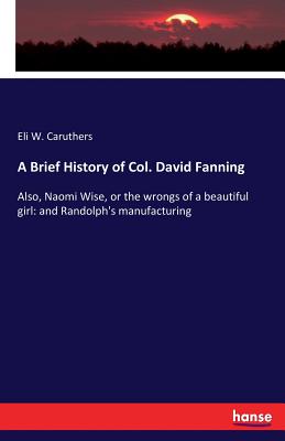 A Brief History of Col. David Fanning: Also, Naomi Wise, or the wrongs of a beautiful girl: and Randolph's manufacturing - Caruthers, Eli W