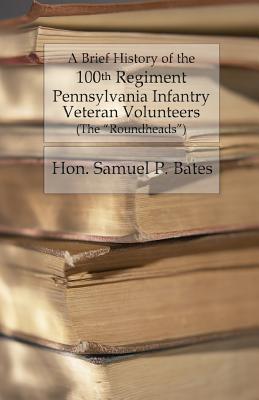 A Brief History of the 100th Regiment: Pennsylvania Infantry Veteran Volunteers (Roundheads) - Bates, Samuel P