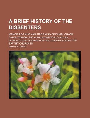 A Brief History of the Dissenters: Memoirs of Miss Ann Price Also of Daniel Cuxon, Caleb Vernon, and Charles Whitfield and an Introductory Address on the Constitution of the Baptist Churches - Ivimey, Joseph