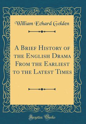 A Brief History of the English Drama from the Earliest to the Latest Times (Classic Reprint) - Golden, William Echard