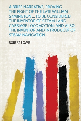 A Brief Narrative, Proving the Right of the Late William Symington ... to Be Considered the Inventor of Steam Land Carriage Locomotion: and Also the Inventor and Introducer of Steam Navigation - Bowie, Robert (Creator)