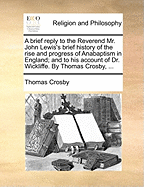 A Brief Reply to the Reverend Mr. John Lewis's Brief History of the Rise and Progress of Anabaptism in England; And to His Account of Dr. Wickliffe. by Thomas Crosby,