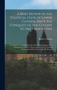 A Brief Review of the Political State of Lower Canada, Since the Conquest of the Colony to the Present Day: To Which Are Added, Memoirs of the Administrations of the Colonial Government of Lower Canada, by Sir Gordon Drummond and Sir John Coape Sherbrooke