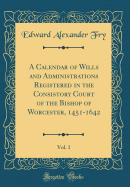 A Calendar of Wills and Administrations Registered in the Consistory Court of the Bishop of Worcester, 1451-1642, Vol. 1 (Classic Reprint)