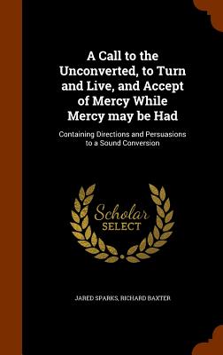 A Call to the Unconverted, to Turn and Live, and Accept of Mercy While Mercy may be Had: Containing Directions and Persuasions to a Sound Conversion - Sparks, Jared, and Baxter, Richard, MD