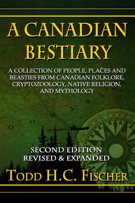 A Canadian Bestiary, Second Edition: A Collection of People, Places and Beasties from Canadian Folklore, Cryptozoology, Native Religion, and Mythology - Fischer, Todd H C