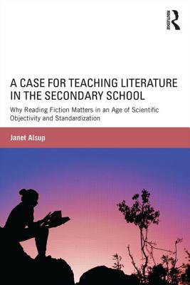 A Case for Teaching Literature in the Secondary School: Why Reading Fiction Matters in an Age of Scientific Objectivity and Standardization - Alsup, Janet