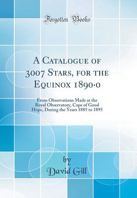 A Catalogue of 3007 Stars, for the Equinox 1890-0: From Observations Made at the Royal Observatory, Cape of Good Hope, During the Years 1885 to 1895 (Classic Reprint) - Gill, David, Sir