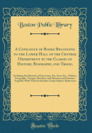 A Catalogue of Books Belonging to the Lower Hall of the Central Department in the Classes of History, Biography, and Travel: Including the Histories of Literature, Art, Sects, Etc., Politics, Geography, Voyages, Sketches, and Manners and Customs, Together