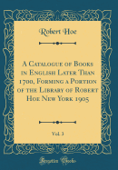 A Catalogue of Books in English Later Than 1700, Forming a Portion of the Library of Robert Hoe New York 1905, Vol. 3 (Classic Reprint)