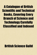 A Catalogue of British Scientific and Technical Books, Covering Every Branch of Science and Technology Carefully Classified and Indexed