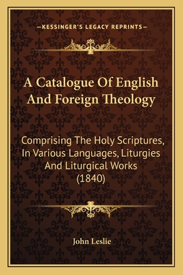 A Catalogue Of English And Foreign Theology: Comprising The Holy Scriptures, In Various Languages, Liturgies And Liturgical Works (1840) - Leslie, John, Sir