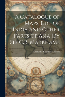 A Catalogue of Maps, Etc. of India and Other Parts of Asia [By Sir C.R. Markham]. - Markham, Clements Robert