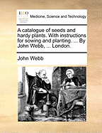 A Catalogue of Seeds and Hardy Plants. with Instructions for Sowing and Planting. ... by John Webb, ... London